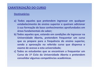 CARATERIZAÇÃO DO CURSO
   Destinatários 

   a) Todos aqueles que pretendem ingressar em qualquer
      estabelecimento de ensino superior e queiram adicionar
      à sua f
            formação d b
                   ã de base conhecimentos aprofundados em
                                 h i     t      f d d
      áreas fundamentais do saber;
   b) Todos aqueles que, estando em condições de ingressar na
      Universidade Aberta, pretendem frequentar um curso
      que os prepare para a frequência do ensino superior,
      sendo a aprovação no referido curso que dispensa o
      exame de acesso a esta universidade;
   c) Todos os estudantes que se encontram a frequentar um
      Curso de 1º Ciclo da Universidade Aberta e pretendem
      consolidar algumas competências académicas.
 