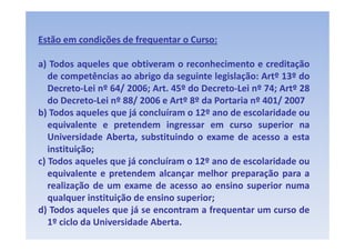 Estão em condições de frequentar o Curso:

a) Todos aqueles que obtiveram o reconhecimento e creditação
 )           q     q                                           ç
   de competências ao abrigo da seguinte legislação: Artº 13º do
   Decreto‐Lei nº 64/ 2006; Art. 45º do Decreto‐Lei nº 74; Artº 28
   do
   d Decreto‐Lei nº 88/ 2006 e Artº 8º d Portaria nº 401/ 2007
                 i      /               da       i        /
b) Todos aqueles que já concluíram o 12º ano de escolaridade ou
   equivalente e pretendem ingressar em curso superior na
   Universidade Aberta, substituindo o exame de acesso a esta
   instituição;
           ç
c) Todos aqueles que já concluíram o 12º ano de escolaridade ou
   equivalente e pretendem alcançar melhor preparação para a
   realização d um exame d acesso ao ensino superior numa
      li ã de                de               i         i
   qualquer instituição de ensino superior;
d) Todos aqueles que já se encontram a frequentar um curso de
   1º ciclo da Universidade Aberta.
 