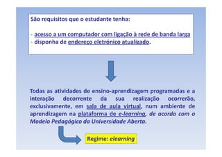 São requisitos que o estudante tenha:

‐ acesso a um computador com ligação à rede de banda larga
‐ disponha de endereço eletrónico atualizado
                                  atualizado.




Todas as atividades de ensino‐aprendizagem programadas e a
interação d
       ã     decorrente d da sua realização ocorrerão,
                                         l  ã          ã
exclusivamente, em sala de aula virtual, num ambiente de
aprendizagem na plataforma de e‐learning de acordo com o
                                e‐learning,
Modelo Pedagógico da Universidade Aberta.

                     Regime: elearning
 