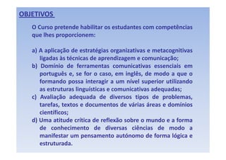 OBJETIVOS 
   OCCurso pretende h bilit os estudantes com competências
               t d habilitar     t d t             tê i
   que lhes proporcionem:

   a) A aplicação de estratégias organizativas e metacognitivas
      ligadas às técnicas de aprendizagem e comunicação;
   b) Domínio de ferramentas comunicativas essenciais em
      português e, se for o caso, em inglês, de modo a que o
      formando possa i t
      f       d         interagir a um nível superior utilizando
                                i        í l       i   tili d
      as estruturas linguísticas e comunicativas adequadas;
   c) Avaliação adequada de diversos tipos de problemas,
      tarefas, textos e documentos de várias áreas e domínios
      científicos;
   d) Uma atitude crítica de reflexão sobre o mundo e a forma
      de conhecimento de diversas ciências de modo a
      manifestar um pensamento autónomo d f
           if t                   t   tó       de forma ló i e
                                                        lógica
      estruturada.
 