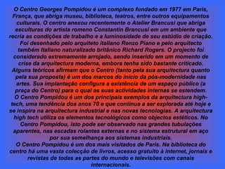O Centro Georges Pompidou é um complexo fundado em 1977 em Paris, França, que abriga museu, biblioteca, teatros, entre outros equipamentos culturais. O centro anexou recentemente o Atelier Brancusi que abriga esculturas do artista romeno Constantin Brancusi em um ambiente que recria as condições de trabalho e a luminosidade de seu estúdio de criação. Foi desenhado pelo arquiteto italiano Renzo Piano e pelo arquitecto também Italiano naturalizado britânico Richard Rogers. O projecto foi considerado extremamente arrojado, sendo inserido em um momento de crise da arquitectura moderna, embora tenha sido bastante criticado. Alguns teóricos afirmam que o Centro (tanto pela sua arquitectura quanto pela sua proposta) é um dos marcos do início da pós-modernidade nas artes. Sua implantação configura a existência de um espaço público (a praça do Centro) para o qual as suas actividades internas se estendem. O Centro Pompidou é um dos principais exemplos da arquitectura high-tech, uma tendência dos anos 70 e que continua a ser explorada até hoje e se inspira na arquitectura industrial e nas novas tecnologias. A arquitectura high tech utiliza os elementos tecnológicos como objectos estéticos. No Centro Pompidou, isto pode ser observado nas grandes tubulações aparentes, nas escadas rolantes externas e no sistema estrutural em aço por sua semelhança aos sistemas industriais. O Centro Pompidou é um dos mais visitados de Paris. Na biblioteca do centro há uma vasta colecção de livros, acesso gratuito à internet, jornais e revistas de todas as partes do mundo e televisões com canais internacionais. 