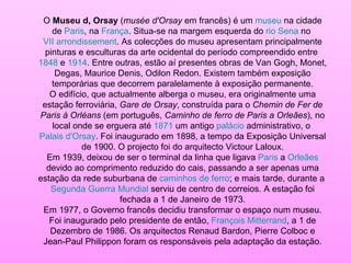 O  Museu d, Orsay  ( musée d'Orsay  em francês) é um  museu  na cidade de  Paris , na  França . Situa-se na margem esquerda do  rio Sena  no  VII arrondissement . As colecções do museu apresentam principalmente pinturas e esculturas da arte ocidental do período compreendido entre  1848  e  1914 . Entre outras, estão aí presentes obras de Van Gogh, Monet, Degas, Maurice Denis, Odilon Redon. Existem também exposição temporárias que decorrem paralelamente à exposição permanente. O edifício, que actualmente alberga o museu, era originalmente uma estação ferroviária,  Gare de Orsay , construída para o  Chemin de Fer de Paris à Orléans  (em português,  Caminho de ferro de Paris a Orleães ), no local onde se erguera até  1871  um antigo  palácio  administrativo, o  Palais d'Orsay . Foi inaugurado em 1898, a tempo da Exposição Universal de 1900. O projecto foi do arquitecto Victour Laloux. Em 1939, deixou de ser o terminal da linha que ligava  Paris  a  Orleães  devido ao comprimento reduzido do cais, passando a ser apenas uma estação da rede suburbana de  caminhos de ferro ; e mais tarde, durante a  Segunda Guerra Mundial  serviu de centro de correios. A estação foi fechada a 1 de Janeiro de 1973. Em 1977, o Governo francês decidiu transformar o espaço num museu. Foi inaugurado pelo presidente de então,  François Mitterrand , a 1 de Dezembro de 1986. Os arquitectos Renaud Bardon, Pierre Colboc e Jean-Paul Philippon foram os responsáveis pela adaptação da estação. 