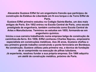 Alexandre Gustave Eiffel foi um engenheiro francês que participou da construção da Estátua da Liberdade em N ova Iorque e da Torre Eiffel de Paris. Gustave Eiffel primeiro estudou no Colégio Sainte-Barbe, um dos mais antigos de Paris. Em 1852 entrou na Escola Central de Paris, uma escola prestigiada de engenharia, também conhecida como Escola Central de Artes e Manufacturas. Terminou os estudos em 1855, formando-se em engenheiro químico. Iniciou a sua carreira trabalhando numa empresa belga de construção de caminhos-de-ferro. Em 1856, Eiffel conheceu Charles Nepveu, empresário especialista em construções metálicas. Aos 26 anos, Gustave chefiou o seu primeiro grande trabalho construindo a ponte ferroviária em Bordeaux. Na construção, Gustave utilizou pela primeira vez, a técnica de fundação de ar comprimido na execução de pilhas tubulares. Já experiente, resolveu fundar a sua própria empresa. Em 1866 adquiriu um ateliê de construção metálica, próximo de Paris. 