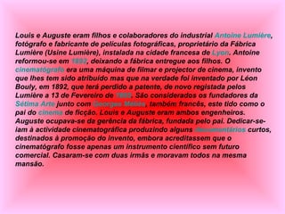 Louis e Auguste eram filhos e colaboradores do industrial  Antoine Lumière , fotógrafo e fabricante de películas fotográficas, proprietário da Fábrica Lumière (Usine Lumière), instalada na cidade francesa de  Lyon . Antoine reformou-se em  1892 , deixando a fábrica entregue aos filhos. O  cinematógrafo  era uma máquina de filmar e projector de cinema, invento que lhes tem sido atribuído mas que na verdade foi inventado por Léon Bouly, em 1892, que terá perdido a patente, de novo registada pelos Lumière a 13 de Fevereiro de  1895 . São considerados os fundadores da  Sétima Arte  junto com  Georges Méliès , também francês, este tido como o pai do  cinema  de ficção. Louis e Auguste eram ambos engenheiros. Auguste ocupava-se da gerência da fábrica, fundada pelo pai. Dedicar-se-iam à actividade cinematográfica produzindo alguns  documentários  curtos, destinados à promoção do invento, embora acreditassem que o cinematógrafo fosse apenas um instrumento científico sem futuro comercial. Casaram-se com duas irmãs e moravam todos na mesma mansão. 