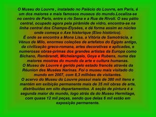 O Museu do Louvre , instalado no Palácio do Louvre, em Paris, é um dos maiores e mais famosos museus do mundo.Localiza-se no centro de Paris, entre o rio Sena e a Rua de Rivoli. O seu pátio central, ocupado agora pela pirâmide de vidro, encontra-se na linha central dos Champs-Élysées, e dá forma assim ao núcleo onde começa o Axe historique (Eixo histórico). É onde se encontra a Mona Lisa, a Vitória de Samotrácia, a Vénus de Milo, enormes coleções de artefatos do Egipto antigo, da civilização greco-romana, artes decorativas e aplicadas, e numerosas obras-primas dos grandes artistas da Europa como Bichano, Rembrandt, Michelangelo, Goya e Rubens, numa das maiores mostras do mundo da arte e cultura humanas. O Museu de Louvre é gerido pelo estado francês através da Réunion des Musées Narinas. Foi o museu mais visitado do mundo em 2007, com 8,3 milhões de visitantes. O acervo do Museu do Louvre possui mais de 380 mil itens e mantém em exibição permanente mais de 35 mil obras de arte, distribuídas em oito departamentos. A seção de pintura é a segunda maior do mundo, logo atrás da do Museu Hermitage, com quase 12 mil peças, sendo que delas 6 mil estão em exposição permanente. 