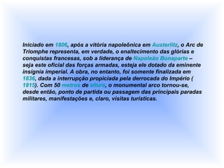 Iniciado em  1806 , após a vitória napoleônica em  Austerlitz , o Arc de Triomphe representa, em verdade, o enaltecimento das glórias e conquistas francesas, sob a liderança de  Napoleão Bonaparte  – seja este oficial das forças armadas, esteja ele dotado da eminente insígnia imperial. A obra, no entanto, foi somente finalizada em  1836 , dada a interrupção propiciada pela derrocada do Império ( 1815 ). Com 50  metros  de  altura , o monumental arco tornou-se, desde então, ponto de partida ou passagem das principais paradas militares, manifestações e, claro, visitas turísticas.  