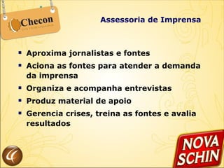 Aproxima jornalistas e fontes Aciona as fontes para atender a demanda da imprensa Organiza e acompanha entrevistas Produz material de apoio Gerencia crises, treina as fontes e avalia resultados Assessoria de Imprensa 