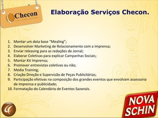Elaboração Serviços Checon. Montar um data base “Mealing”; Desenvolver Marketing de Relacionamento com a Imprensa; Enviar releasing para as redações de Jornal; Elaborar Coletivas para explicar Campanhas Sociais; Montar Kit Imprensa; Promover entrevistas coletivas ou não; Media Training; Criação Direção e Supervisão de Peças Publicitárias; Participação efetivas na composição dos grandes eventos que envolvam assessoria de imprensa e publicidade; Formatação do Calendário de Eventos Sazonais. 