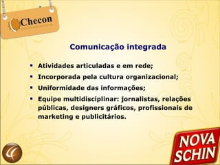 Comunicação integrada Atividades articuladas e em rede; Incorporada pela cultura organizacional; Uniformidade das informações; Equipe multidisciplinar: jornalistas, relações públicas, designers gráficos, profissionais de marketing e publicitários. 