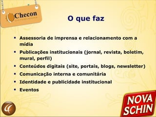 O que faz Assessoria de imprensa e relacionamento com a mídia Publicações institucionais (jornal, revista, boletim, mural, perfil) Conteúdos digitais (site, portais, blogs, newsletter) Comunicação interna e comunitária Identidade e publicidade institucional Eventos  
