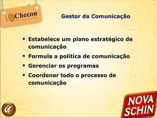 Gestor da Comunicação Estabelece um plano estratégico de comunicação Formula a política de comunicação  Gerenciar os programas  Coordenar todo o processo de comunicação  