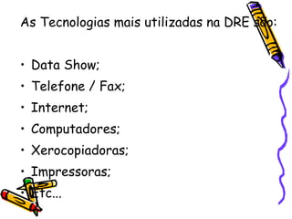 As Tecnologias mais utilizadas na DRE são: Data Show; Telefone / Fax; Internet; Computadores; Xerocopiadoras; Impressoras; Etc...