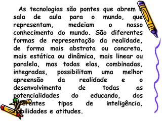 As tecnologias são pontes que abrem a sala de aula para o mundo, que representam, medeiam o nosso conhecimento do mundo. São diferentes formas de representação da realidade, de forma mais abstrata ou concreta, mais estática ou dinâmica, mais linear ou paralela, mas todas elas, combinadas, integradas, possibilitam uma melhor apreensão da realidade e o desenvolvimento de todas as potencialidades do educando, dos diferentes tipos de inteligência, habilidades e atitudes.