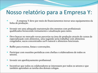 A empresa Y deve por meio de financiamentos inovar seus equipamentos da linha de produção. Investir em uma adequada manutenção dos mesmos com profissionais qualificados fornecendo treinamento e atualização para tanto. Deve buscar no mercado novas parcerias na área de produção através de cursos de especialização com alimentos, uma sugestão seria trabalhar com alimentos congelados, sucos concentrados 100% natural e alimentos funcionais.  Buffet para eventos, festas e convenções. Participar com reuniões periódicas com chefias e colaboradores de todos os setores.  Investir em aperfeiçoamento profissional. Incentivar que todos os colaboradores se interessem por todos os setores e que também aprendam as tarefas dos demais colegas. Nosso relatório para a Empresa Y: 