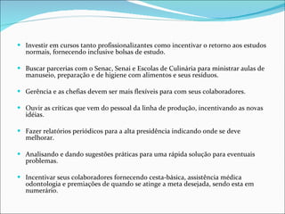 Investir em cursos tanto profissionalizantes como incentivar o retorno aos estudos normais, fornecendo inclusive bolsas de estudo. Buscar parcerias com o Senac, Senai e Escolas de Culinária para ministrar aulas de manuseio, preparação e de higiene com alimentos e seus resíduos.  Gerência e as chefias devem ser mais flexíveis para com seus colaboradores. Ouvir as críticas que vem do pessoal da linha de produção, incentivando as novas idéias. Fazer relatórios periódicos para a alta presidência indicando onde se deve melhorar. Analisando e dando sugestões práticas para uma rápida solução para eventuais problemas. Incentivar seus colaboradores fornecendo cesta-básica, assistência médica odontologia e premiações de quando se atinge a meta desejada, sendo esta em numerário. 