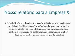 A Rede de Hotéis X Ltda veio até nossa Consultoria  solicitar a criação de um Guia de Acolhimento ao Novo Colaborador para a empresa, que com essa atitude está tentando fazer com que o novo colaborador conheça a organização na qual trabalhará, e assim, possa também relacionar-se melhor com os novos colegas de trabalho. Nosso relatório para a Empresa X: 