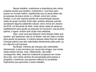 Nesse trabalho, mostramos a importância dos vários projetos sociais que existem, mostrando a  sua força para querer um mundo melhor, significando que os alvos deles são as pessoas de baixa renda, e, o Brasil, como tem várias favelas, é um dos maiores pontos de concentração dessas redes de ajuda mundial. Entre elas, existem alianças quando acontecem alguma catástrofe natural, como vimos em Janeiro de 2010, no terremoto do Haiti, onde várias redes de ajuda se estabilizaram para ajudar as pessoas me moravam, que já eram pobres, e agora, tinham sido ainda mais afetadas. Aqui, você verá que falamos muito dessas redes que ajudam, que aparecem não só no Brasil, mas em todo o mundo para ajudar as pessoas. A maioria dessas redes foca em ajudar crianças pobres que são violentadas diariamente pelos pais, ou por alguma outra pessoa.  No Brasil, milhares de crianças são violentadas diariamente, e isso acontece por causa das drogas, que outras redes tentam tirá-las, mas, infelizmente, não estão conseguindo. Mas, estamos mostrando progresso em nosso dia-a-dia, com vários centros de recuperação para presos e drogados, mostrando uma grande melhora na sociedade. Esperamos que aproveite o nosso trabalho. 