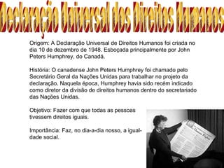 Origem: A Declaração Universal de Direitos Humanos foi criada no dia 10 de dezembro de 1948. Esboçada principalmente por John Peters Humphrey, do Canadá. História: O canadense John Peters Humphrey foi chamado pelo Secretário Geral da Nações Unidas para trabalhar no projeto da declaração. Naquela época, Humphrey havia sido recém indicado como diretor da divisão de direitos humanos dentro do secretariado das Nações Unidas.  Objetivo: Fazer com que todas as pessoas tivessem direitos iguais. Importância: Faz, no dia-a-dia nosso, a igual- dade social. Declaração Universal dos Direitos Humanos 