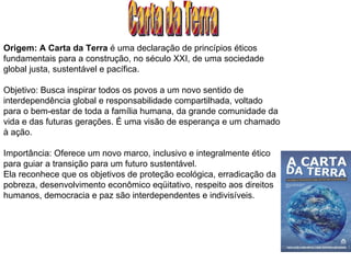 Carta da Terra Origem: A Carta da Terra  é uma declaração de princípios éticos fundamentais para a construção, no século XXI, de uma sociedade global justa, sustentável e pacífica. Objetivo: Busca inspirar todos os povos a um novo sentido de interdependência global e responsabilidade compartilhada, voltado para o bem-estar de toda a família humana, da grande comunidade da vida e das futuras gerações. É uma visão de esperança e um chamado à ação. Importância: Oferece um novo marco, inclusivo e integralmente ético para guiar a transição para um futuro sustentável. Ela reconhece que os objetivos de proteção ecológica, erradicação da pobreza, desenvolvimento econômico eqüitativo, respeito aos direitos humanos, democracia e paz são interdependentes e indivisíveis. 
