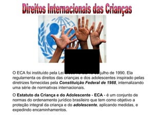 Direitos Internacionais das Crianças O ECA foi instituído pela Lei 8.069 no dia 13 de julho de 1990. Ela regulamenta os direitos das crianças e dos adolescentes inspirado pelas diretrizes fornecidas pela  Constituição Federal de 1988 , internalizando uma série de normativas internacionais.  O  Estatuto da Criança e do Adolescente  -  ECA  - é um conjunto de normas do ordenamento jurídico brasileiro que tem como objetivo a proteção integral da criança e do  adolescente , aplicando medidas, e expedindo encaminhamentos.  