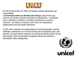UNICEF Em 20 de Novembro de 1989, as Nações Unidas adoptaram por unanimidade a  Convenção sobre os Direitos da Criança , documento que enuncia um amplo conjunto de direitos fundamentais – os direitos civis e políticos, e também os direitos econômicos, sociais e culturais – de todas as crianças, bem como as respectivas disposições para que sejam aplicados.  A CDC não é apenas uma declaração de princípios gerais; quando ratificada, representa um vínculo jurídico para os Estados que a ela aderem, os quais devem adequar as normas de Direito interno às da Convenção, para a promoção e projeção eficaz dos direitos e Liberdades nela consagrados. 