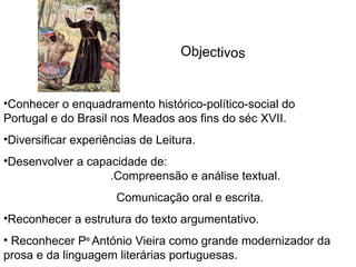 Conhecer o enquadramento histórico-político-social do Portugal e do Brasil nos Meados aos fins do séc XVII. Diversificar experiências de Leitura. Desenvolver a capacidade de:  .Compreensão e análise textual. Comunicação oral e escrita. Reconhecer a estrutura do texto argumentativo. Reconhecer P e  António Vieira como grande modernizador da prosa e da linguagem literárias portuguesas. Objectivos 