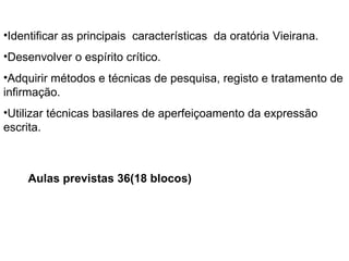 Identificar as principais  características  da oratória Vieirana. Desenvolver o espírito crítico. Adquirir métodos e técnicas de pesquisa, registo e tratamento de infirmação. Utilizar técnicas basilares de aperfeiçoamento da expressão escrita. Aulas previstas 36(18 blocos) 