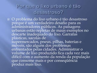 Por que o lixo urbano é tão desastroso?O problema do lixo urbano é tão desastroso porque é um verdadeiro desafio para os administradores públicos. As paisagens urbanas estão repletas de maus exemplos no descarte inadequado do lixo. Garrafas plásticas, sacolas de supermercados, pneus, pilhas, baterias e móveis, são alguns dos problemas enfrentados pelas cidades. Administrar o volume de lixo produzido fica cada vez mais difícil com o aumento da renda da população que consome mais e por conseqüência produz mais lixo.