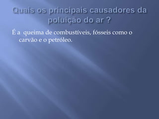 Quais os principais causadores da poluição do ar ?É a  queima de combustíveis, fósseis como o carvão e o petróleo.