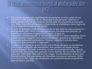 O que acontece com a poluição do ar?Uma parte da poluição rapidamente se precipita ao solo, antes de ser absorvida pela umidade do ar. Deposita-se nas árvores, edifícios e lagos, geralmente na área onde foi produzida. É a chamada precipitação seca. Estes depósitos se formam e mais tarde se combinam com a água da chuva, transformando-se em ácidos.O resto da poluição pode permanecer no ar por mais de uma semana e é transportada pelo vento a longas distâncias. Durante esse período, as substâncias químicas reagem com o vapor d’água na atmosfera, transformando-se nos ácidos sulfúrico e nítrico diluídos. Esses ácidos também reagem com outras substâncias químicas na atmosfera formando poluentes secundários. Destes, o ozônio é um dos mais perigosos, pois prejudica a vegetação.Quando a precipitação ácida ocorre sob a forma de neve, os problemas para o meio ambiente são retardados, mas podem ser muito piores posteriormente. Durante o inverno, a neve se acumula no solo, retendo seus ácidos. Na primavera, quando a neve derrete, há um súbito fluxo de água que corre pelo chão até os rios e lagos. Eventualmente, ácidos que ficaram retidos por seis meses são liberados em poucas semanas. Estas correntezas ácidas, como são chamadas, são particularmente prejudiciais para plantas e animais.