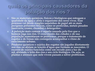 quais os principais causadores da poluição dos rios ?São os materiais químicos, físicos e biológicos que estragam a qualidade da água e afeta o organismo dos seres vivos. Esse processo vai desde simples saquinhos de papel até os mais perigosos poluentes tóxicos, como os pesticidas, metais pesados (mercúrio, cromo, chumbo) e detergentes .A poluição mais comum é aquela causada pelo lixo que o homem joga nos rios. O crescimento das cidades e de sua população aumentaram os problemas, porque o tratamento de esgotos e de fossas não conseguiu acompanhar o ritmo de crescimento urbano.Produtos químicos e sujeira dos esgotos são jogados diretamente nos rios ou afetam os lençóis d’água que formam as nascentes. O excesso de sujeira funciona como um escudo para a luz do sol, afetando o leito dos rios e seu ciclo biológico. Ou seja, as plantas e animais que nele vivem passam a sofrer problemas. 
