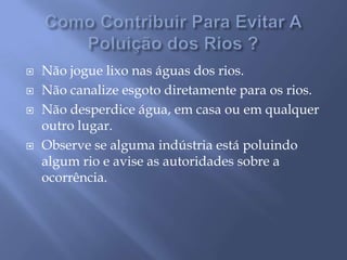 Como Contribuir Para Evitar A Poluição dos Rios ?Não jogue lixo nas águas dos rios. Não canalize esgoto diretamente para os rios. Não desperdice água, em casa ou em qualquer outro lugar. Observe se alguma indústria está poluindo algum rio e avise as autoridades sobre a ocorrência. 