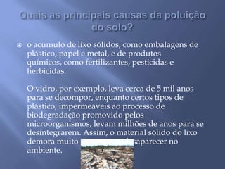 Quais as principais causas da poluição do solo?o acúmulo de lixo sólidos, como embalagens de plástico, papel e metal, e de produtos químicos, como fertilizantes, pesticidas e herbicidas. O vidro, por exemplo, leva cerca de 5 mil anos para se decompor, enquanto certos tipos de plástico, impermeáveis ao processo de biodegradação promovido pelos microorganismos, levam milhões de anos para se desintegrarem. Assim, o material sólido do lixo demora muito tempo para desaparecer no ambiente. 
