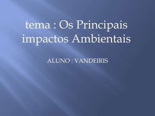 ALUNO : VANDEIRIS,[object Object],tema : Os Principais impactos Ambientais,[object Object]
