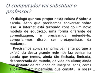 O diálogo que vou propor nesta coluna é sobre a escola. Acho que precisamos conversar sobre isso. A Internet está trazendo consigo um novo modelo de educação, uma forma diferente de aprendizagem, e precisamos entendê-lo, apropriar-nos disso, ser protagonistas da mudança. Precisamos conversar principalmente porque a existência dessa grande rede nos faz pensar na escola que temos, ainda tão fechada, limitada, desconectada do mundo, da vida do aluno; ainda tão distante da realidade de imagens, sons, cores e palavras em hipermídia que constitui a nossa vida hoje. 