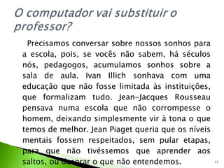 Precisamos conversar sobre nossos sonhos para a escola, pois, se vocês não sabem, há séculos nós, pedagogos, acumulamos sonhos sobre a sala de aula. Ivan Illich sonhava com uma educação que não fosse limitada às instituições, que formalizam tudo. Jean-Jacques Rousseau pensava numa escola que não corrompesse o homem, deixando simplesmente vir à tona o que temos de melhor. Jean Piaget queria que os níveis mentais fossem respeitados, sem pular etapas, para que não tivéssemos que aprender aos saltos, ou decorar o que não entendemos.  