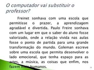 Freinet sonhava com uma escola que permitisse o prazer, a aprendizagem agradável e divertida. Paulo Freire sonhava com um lugar em que o saber do aluno fosse valorizado, onde a relação vivida nas aulas fosse o ponto de partida para uma grande transformação do mundo. Goleman escreve sobre uma escola que permita desenvolver o lado emocional, que tenha espaço para as artes, a música, as coisas que enfim, nos fazem mais humanos. 