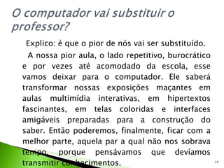 Explico: é que o pior de nós vai ser substituído. A nossa pior aula, o lado repetitivo, burocrático e por vezes até acomodado da escola, esse vamos deixar para o computador. Ele saberá transformar nossas exposições maçantes em aulas multimídia interativas, em hipertextos fascinantes, em telas coloridas e interfaces amigáveis preparadas para a construção do saber. Então poderemos, finalmente, ficar com a melhor parte, aquela par a qual não nos sobrava tempo, porque pensávamos que devíamos transmitir conhecimentos. 
