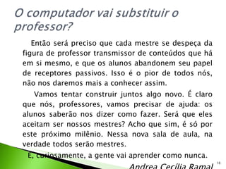 Então será preciso que cada mestre se despeça da figura de professor transmissor de conteúdos que há em si mesmo, e que os alunos abandonem seu papel de receptores passivos. Isso é o pior de todos nós, não nos daremos mais a conhecer assim. Vamos tentar construir juntos algo novo. É claro que nós, professores, vamos precisar de ajuda: os alunos saberão nos dizer como fazer. Será que eles aceitam ser nossos mestres? Acho que sim, é só por este próximo milênio. Nessa nova sala de aula, na verdade todos serão mestres. E, curiosamente, a gente vai aprender como nunca. Andrea Cecília Ramal 