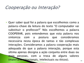 Quer saber qual foi a palavra que escolhemos como a palavra-chave da leitura do texto “O computador vai substituir o professor?” Nós escolhemos a palavra COOPERAR, pois entendemos que esta palavra nos sintoniza com a postura que consideramos necessária nesta época de tantas e tão complexas interações. Consideramos a palavra cooperação mais adequada do que a palavra interação, porque esta última apenas designa a ação conjunta entre duas ou mais pessoas, com a troca de alguns valores (materiais, emocionais, intelectuais ou éticos). 