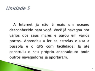 A Internet já não é mais um oceano desconhecido para você. Você já navegou por vários dos seus mares e parou em vários portos. Aprendeu a ler as estrelas e usa a bússola e o GPS com facilidade. Já até construiu o seu próprio ancoradouro onde outros navegadores já aportaram. 