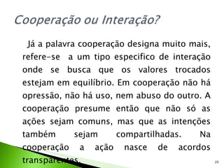 Já a palavra cooperação designa muito mais, refere-se  a um tipo especifico de interação onde se busca que os valores trocados estejam em equilíbrio. Em cooperação não há opressão, não há uso, nem abuso do outro. A cooperação presume então que não só as ações sejam comuns, mas que as intenções também sejam compartilhadas. Na cooperação a ação nasce de acordos transparentes. 