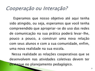 Esperamos que nosso objetivo até aqui tenha sido atingido, ou seja, esperamos que você tenha compreendido que apropriar-se do uso das redes de comunicação na sua prática poderá levar-lhe, pouco a pouco, a construir uma nova relação com seus alunos e com a sua comunidade, enfim, uma nova realidade na sua escola. Nessa realidade as relações cooperativas que se desenvolvem nas atividades coletivas devem ter destaque no planejamento pedagógico. 