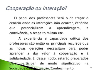 O papel dos professores será o de traçar o cenário onde as interações irão ocorrer, cenários que potencializem a aprendizagem, a convivência, o respeito mútuo etc. A experiência e capacidade crítica dos professores são então os principais recursos que as novas gerações necessitam para poder aprender a dar valor à cooperação e à solidariedade. E, desse modo, estarão preparados para participar de modo significativo na Sociedade da Informação/Conhecimento! 