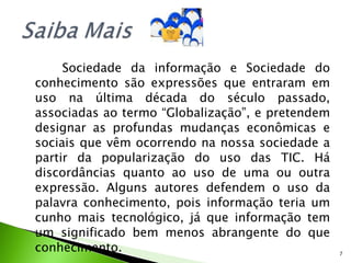 Sociedade da informação e Sociedade do conhecimento são expressões que entraram em uso na última década do século passado, associadas ao termo “Globalização”, e pretendem designar as profundas mudanças econômicas e sociais que vêm ocorrendo na nossa sociedade a partir da popularização do uso das TIC. Há discordâncias quanto ao uso de uma ou outra expressão. Alguns autores defendem o uso da palavra conhecimento, pois informação teria um cunho mais tecnológico, já que informação tem um significado bem menos abrangente do que conhecimento.  