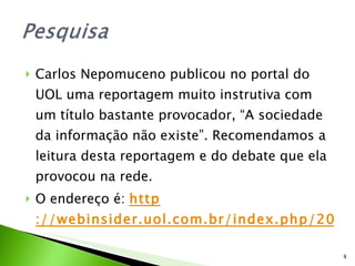 Carlos Nepomuceno publicou no portal do UOL uma reportagem muito instrutiva com um título bastante provocador, “A sociedade da informação não existe”. Recomendamos a leitura desta reportagem e do debate que ela provocou na rede. O endereço é:  http ://webinsider.uol.com.br/index.php/2009/04/01/a-sociedadeda-informacao-nao-existe 