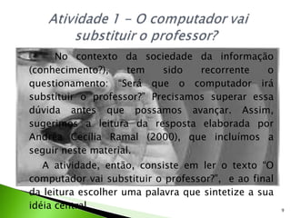 No contexto da sociedade da informação (conhecimento?), tem sido recorrente o questionamento: “Será que o computador irá substituir o professor?” Precisamos superar essa dúvida antes que possamos avançar. Assim, sugerimos a leitura da resposta elaborada por Andréa Cecília Ramal (2000), que incluímos a seguir neste material. A atividade, então, consiste em ler o texto “O computador vai substituir o professor?”,  e ao final da leitura escolher uma palavra que sintetize a sua idéia central. 