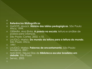  Referências BibliográficasGADOTI, Moacir. História das idéias pedagógicas. São Paulo: Ática, 1999.GEBARA, Ana Elvira. A poesia na escola: leitura e análise de poesia para crianças.São Paulo: Cortez, 2002. v.10.LAJOLO, Marisa. Do mundo da leitura para a leitura do mundo. São Paulo: Ática,1997.LAJOLO, Marisa. Palavras de encantamento. São Paulo: Moderna, 2001.MACEDO, Neusa Dias de Biblioteca escolar brasileira em debate. São PauloSenac, 2005 