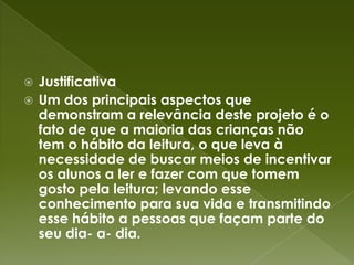 JustificativaUm dos principais aspectos que demonstram a relevância deste projeto é o fato de que a maioria das crianças não tem o hábito da leitura, o que leva à necessidade de buscar meios de incentivar os alunos a ler e fazer com que tomem gosto pela leitura; levando esse conhecimento para sua vida e transmitindo esse hábito a pessoas que façam parte do seu dia- a- dia.