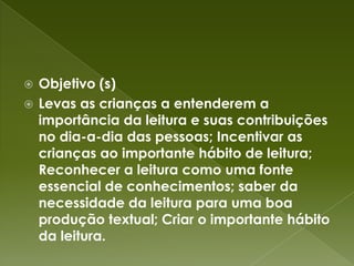 Objetivo (s)Levas as crianças a entenderem a importância da leitura e suas contribuições no dia-a-dia das pessoas; Incentivar as crianças ao importante hábito de leitura; Reconhecer a leitura como uma fonte essencial de conhecimentos; saber da necessidade da leitura para uma boa produção textual; Criar o importante hábito da leitura.